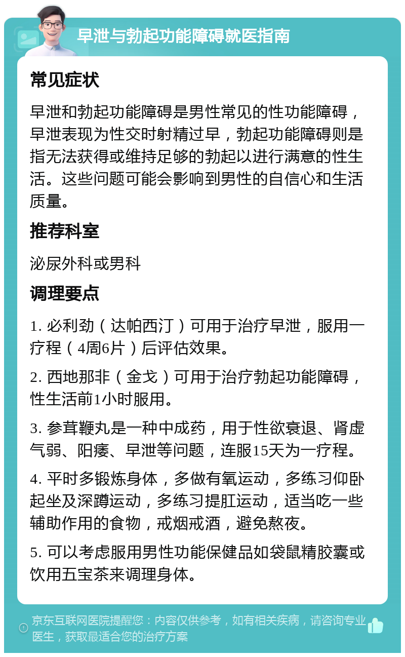 早泄与勃起功能障碍就医指南 常见症状 早泄和勃起功能障碍是男性常见的性功能障碍，早泄表现为性交时射精过早，勃起功能障碍则是指无法获得或维持足够的勃起以进行满意的性生活。这些问题可能会影响到男性的自信心和生活质量。 推荐科室 泌尿外科或男科 调理要点 1. 必利劲（达帕西汀）可用于治疗早泄，服用一疗程（4周6片）后评估效果。 2. 西地那非（金戈）可用于治疗勃起功能障碍，性生活前1小时服用。 3. 参茸鞭丸是一种中成药，用于性欲衰退、肾虚气弱、阳痿、早泄等问题，连服15天为一疗程。 4. 平时多锻炼身体，多做有氧运动，多练习仰卧起坐及深蹲运动，多练习提肛运动，适当吃一些辅助作用的食物，戒烟戒酒，避免熬夜。 5. 可以考虑服用男性功能保健品如袋鼠精胶囊或饮用五宝茶来调理身体。