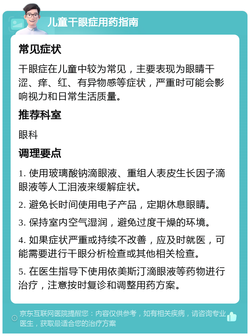 儿童干眼症用药指南 常见症状 干眼症在儿童中较为常见，主要表现为眼睛干涩、痒、红、有异物感等症状，严重时可能会影响视力和日常生活质量。 推荐科室 眼科 调理要点 1. 使用玻璃酸钠滴眼液、重组人表皮生长因子滴眼液等人工泪液来缓解症状。 2. 避免长时间使用电子产品，定期休息眼睛。 3. 保持室内空气湿润，避免过度干燥的环境。 4. 如果症状严重或持续不改善，应及时就医，可能需要进行干眼分析检查或其他相关检查。 5. 在医生指导下使用依美斯汀滴眼液等药物进行治疗，注意按时复诊和调整用药方案。