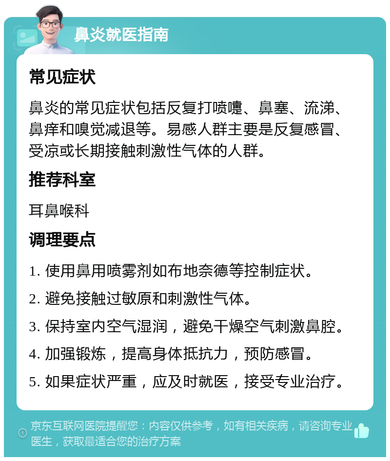 鼻炎就医指南 常见症状 鼻炎的常见症状包括反复打喷嚏、鼻塞、流涕、鼻痒和嗅觉减退等。易感人群主要是反复感冒、受凉或长期接触刺激性气体的人群。 推荐科室 耳鼻喉科 调理要点 1. 使用鼻用喷雾剂如布地奈德等控制症状。 2. 避免接触过敏原和刺激性气体。 3. 保持室内空气湿润，避免干燥空气刺激鼻腔。 4. 加强锻炼，提高身体抵抗力，预防感冒。 5. 如果症状严重，应及时就医，接受专业治疗。