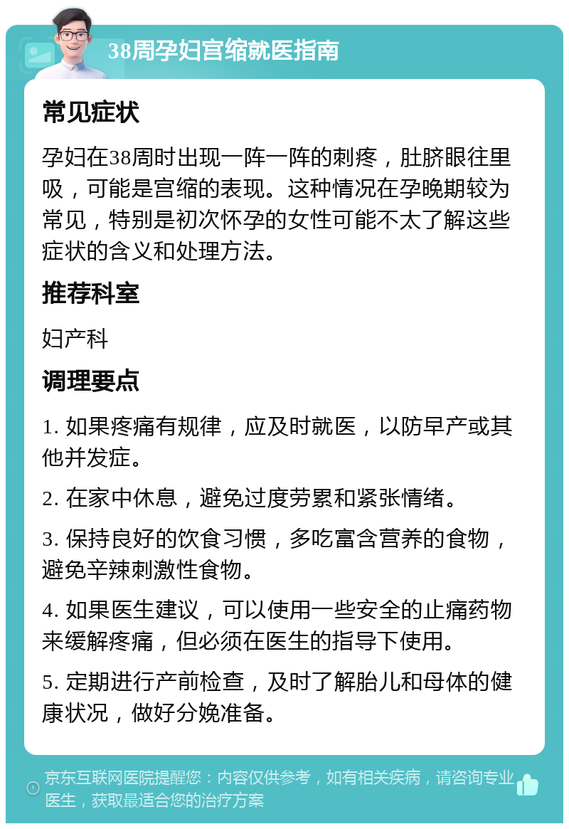 38周孕妇宫缩就医指南 常见症状 孕妇在38周时出现一阵一阵的刺疼，肚脐眼往里吸，可能是宫缩的表现。这种情况在孕晚期较为常见，特别是初次怀孕的女性可能不太了解这些症状的含义和处理方法。 推荐科室 妇产科 调理要点 1. 如果疼痛有规律，应及时就医，以防早产或其他并发症。 2. 在家中休息，避免过度劳累和紧张情绪。 3. 保持良好的饮食习惯，多吃富含营养的食物，避免辛辣刺激性食物。 4. 如果医生建议，可以使用一些安全的止痛药物来缓解疼痛，但必须在医生的指导下使用。 5. 定期进行产前检查，及时了解胎儿和母体的健康状况，做好分娩准备。