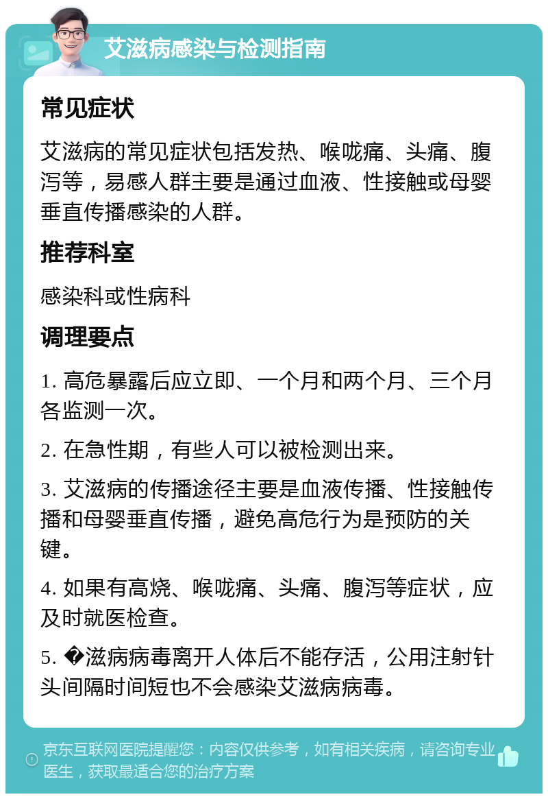 艾滋病感染与检测指南 常见症状 艾滋病的常见症状包括发热、喉咙痛、头痛、腹泻等，易感人群主要是通过血液、性接触或母婴垂直传播感染的人群。 推荐科室 感染科或性病科 调理要点 1. 高危暴露后应立即、一个月和两个月、三个月各监测一次。 2. 在急性期，有些人可以被检测出来。 3. 艾滋病的传播途径主要是血液传播、性接触传播和母婴垂直传播，避免高危行为是预防的关键。 4. 如果有高烧、喉咙痛、头痛、腹泻等症状，应及时就医检查。 5. �滋病病毒离开人体后不能存活，公用注射针头间隔时间短也不会感染艾滋病病毒。