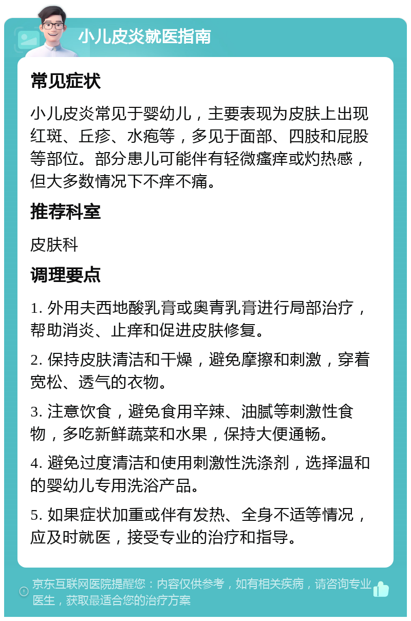 小儿皮炎就医指南 常见症状 小儿皮炎常见于婴幼儿，主要表现为皮肤上出现红斑、丘疹、水疱等，多见于面部、四肢和屁股等部位。部分患儿可能伴有轻微瘙痒或灼热感，但大多数情况下不痒不痛。 推荐科室 皮肤科 调理要点 1. 外用夫西地酸乳膏或奥青乳膏进行局部治疗，帮助消炎、止痒和促进皮肤修复。 2. 保持皮肤清洁和干燥，避免摩擦和刺激，穿着宽松、透气的衣物。 3. 注意饮食，避免食用辛辣、油腻等刺激性食物，多吃新鲜蔬菜和水果，保持大便通畅。 4. 避免过度清洁和使用刺激性洗涤剂，选择温和的婴幼儿专用洗浴产品。 5. 如果症状加重或伴有发热、全身不适等情况，应及时就医，接受专业的治疗和指导。