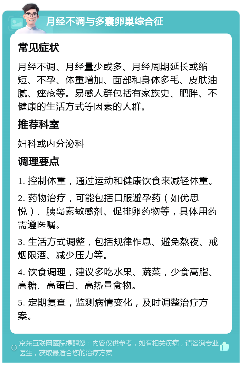 月经不调与多囊卵巢综合征 常见症状 月经不调、月经量少或多、月经周期延长或缩短、不孕、体重增加、面部和身体多毛、皮肤油腻、痤疮等。易感人群包括有家族史、肥胖、不健康的生活方式等因素的人群。 推荐科室 妇科或内分泌科 调理要点 1. 控制体重，通过运动和健康饮食来减轻体重。 2. 药物治疗，可能包括口服避孕药（如优思悦）、胰岛素敏感剂、促排卵药物等，具体用药需遵医嘱。 3. 生活方式调整，包括规律作息、避免熬夜、戒烟限酒、减少压力等。 4. 饮食调理，建议多吃水果、蔬菜，少食高脂、高糖、高蛋白、高热量食物。 5. 定期复查，监测病情变化，及时调整治疗方案。