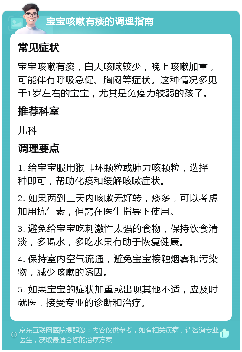 宝宝咳嗽有痰的调理指南 常见症状 宝宝咳嗽有痰，白天咳嗽较少，晚上咳嗽加重，可能伴有呼吸急促、胸闷等症状。这种情况多见于1岁左右的宝宝，尤其是免疫力较弱的孩子。 推荐科室 儿科 调理要点 1. 给宝宝服用猴耳环颗粒或肺力咳颗粒，选择一种即可，帮助化痰和缓解咳嗽症状。 2. 如果两到三天内咳嗽无好转，痰多，可以考虑加用抗生素，但需在医生指导下使用。 3. 避免给宝宝吃刺激性太强的食物，保持饮食清淡，多喝水，多吃水果有助于恢复健康。 4. 保持室内空气流通，避免宝宝接触烟雾和污染物，减少咳嗽的诱因。 5. 如果宝宝的症状加重或出现其他不适，应及时就医，接受专业的诊断和治疗。