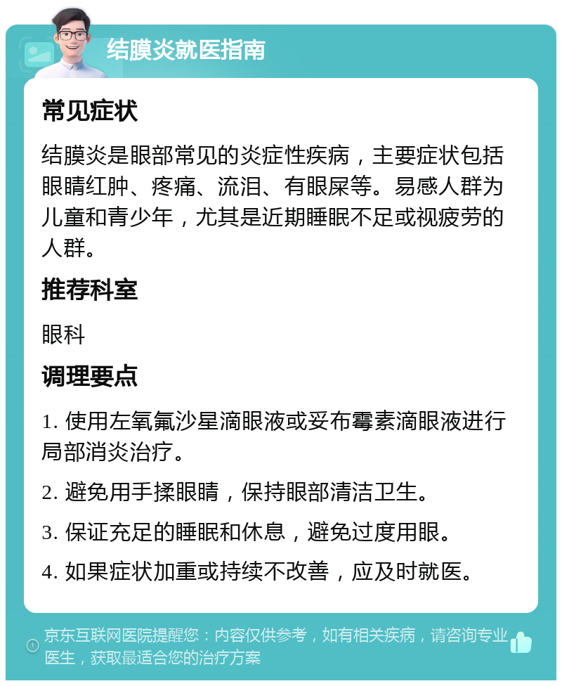 结膜炎就医指南 常见症状 结膜炎是眼部常见的炎症性疾病，主要症状包括眼睛红肿、疼痛、流泪、有眼屎等。易感人群为儿童和青少年，尤其是近期睡眠不足或视疲劳的人群。 推荐科室 眼科 调理要点 1. 使用左氧氟沙星滴眼液或妥布霉素滴眼液进行局部消炎治疗。 2. 避免用手揉眼睛，保持眼部清洁卫生。 3. 保证充足的睡眠和休息，避免过度用眼。 4. 如果症状加重或持续不改善，应及时就医。