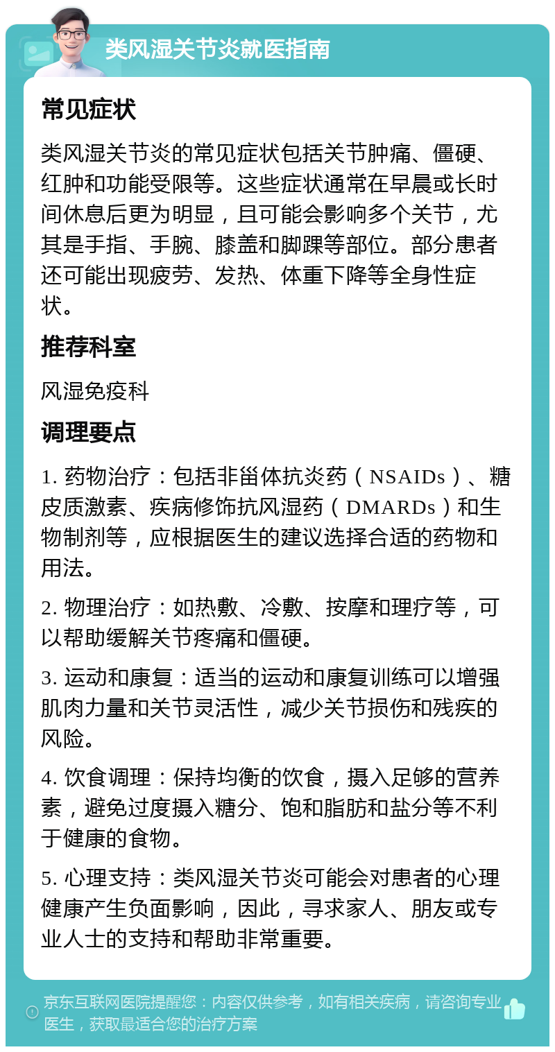 类风湿关节炎就医指南 常见症状 类风湿关节炎的常见症状包括关节肿痛、僵硬、红肿和功能受限等。这些症状通常在早晨或长时间休息后更为明显，且可能会影响多个关节，尤其是手指、手腕、膝盖和脚踝等部位。部分患者还可能出现疲劳、发热、体重下降等全身性症状。 推荐科室 风湿免疫科 调理要点 1. 药物治疗：包括非甾体抗炎药（NSAIDs）、糖皮质激素、疾病修饰抗风湿药（DMARDs）和生物制剂等，应根据医生的建议选择合适的药物和用法。 2. 物理治疗：如热敷、冷敷、按摩和理疗等，可以帮助缓解关节疼痛和僵硬。 3. 运动和康复：适当的运动和康复训练可以增强肌肉力量和关节灵活性，减少关节损伤和残疾的风险。 4. 饮食调理：保持均衡的饮食，摄入足够的营养素，避免过度摄入糖分、饱和脂肪和盐分等不利于健康的食物。 5. 心理支持：类风湿关节炎可能会对患者的心理健康产生负面影响，因此，寻求家人、朋友或专业人士的支持和帮助非常重要。