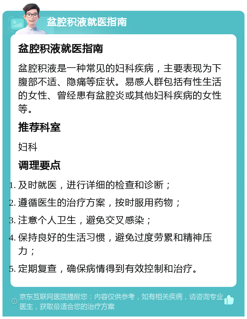 盆腔积液就医指南 盆腔积液就医指南 盆腔积液是一种常见的妇科疾病，主要表现为下腹部不适、隐痛等症状。易感人群包括有性生活的女性、曾经患有盆腔炎或其他妇科疾病的女性等。 推荐科室 妇科 调理要点 及时就医，进行详细的检查和诊断； 遵循医生的治疗方案，按时服用药物； 注意个人卫生，避免交叉感染； 保持良好的生活习惯，避免过度劳累和精神压力； 定期复查，确保病情得到有效控制和治疗。