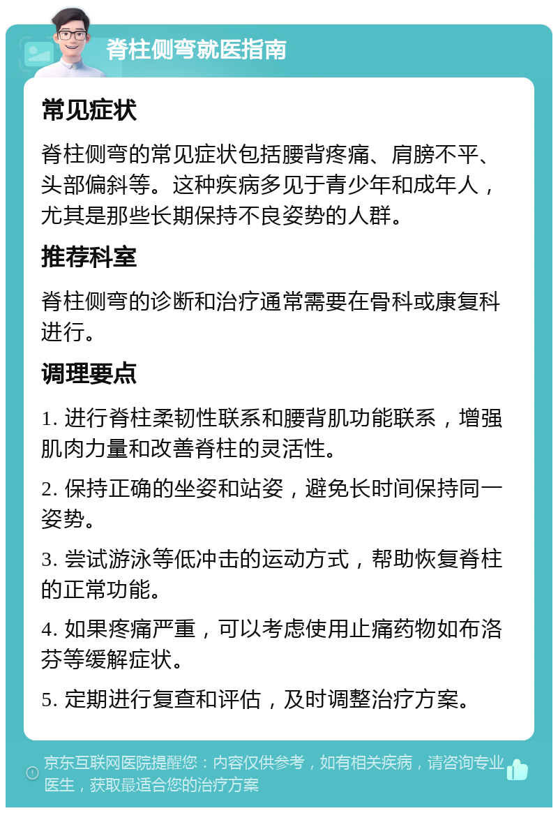 脊柱侧弯就医指南 常见症状 脊柱侧弯的常见症状包括腰背疼痛、肩膀不平、头部偏斜等。这种疾病多见于青少年和成年人，尤其是那些长期保持不良姿势的人群。 推荐科室 脊柱侧弯的诊断和治疗通常需要在骨科或康复科进行。 调理要点 1. 进行脊柱柔韧性联系和腰背肌功能联系，增强肌肉力量和改善脊柱的灵活性。 2. 保持正确的坐姿和站姿，避免长时间保持同一姿势。 3. 尝试游泳等低冲击的运动方式，帮助恢复脊柱的正常功能。 4. 如果疼痛严重，可以考虑使用止痛药物如布洛芬等缓解症状。 5. 定期进行复查和评估，及时调整治疗方案。