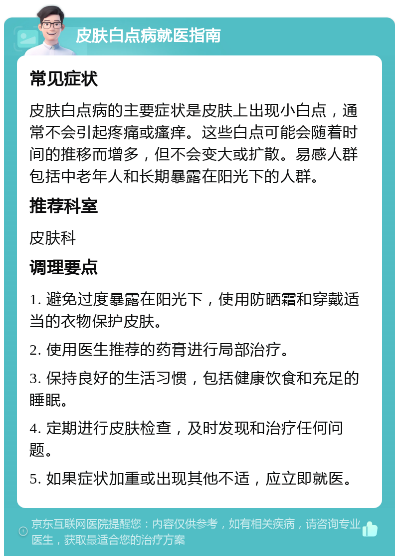 皮肤白点病就医指南 常见症状 皮肤白点病的主要症状是皮肤上出现小白点，通常不会引起疼痛或瘙痒。这些白点可能会随着时间的推移而增多，但不会变大或扩散。易感人群包括中老年人和长期暴露在阳光下的人群。 推荐科室 皮肤科 调理要点 1. 避免过度暴露在阳光下，使用防晒霜和穿戴适当的衣物保护皮肤。 2. 使用医生推荐的药膏进行局部治疗。 3. 保持良好的生活习惯，包括健康饮食和充足的睡眠。 4. 定期进行皮肤检查，及时发现和治疗任何问题。 5. 如果症状加重或出现其他不适，应立即就医。