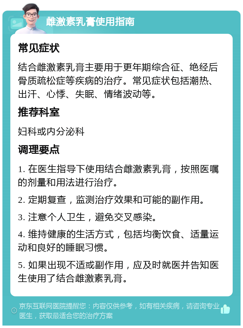 雌激素乳膏使用指南 常见症状 结合雌激素乳膏主要用于更年期综合征、绝经后骨质疏松症等疾病的治疗。常见症状包括潮热、出汗、心悸、失眠、情绪波动等。 推荐科室 妇科或内分泌科 调理要点 1. 在医生指导下使用结合雌激素乳膏，按照医嘱的剂量和用法进行治疗。 2. 定期复查，监测治疗效果和可能的副作用。 3. 注意个人卫生，避免交叉感染。 4. 维持健康的生活方式，包括均衡饮食、适量运动和良好的睡眠习惯。 5. 如果出现不适或副作用，应及时就医并告知医生使用了结合雌激素乳膏。