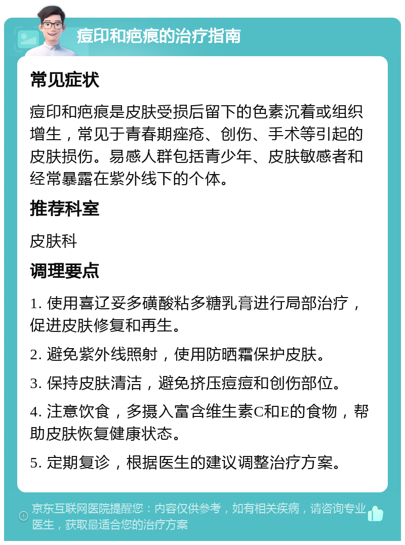 痘印和疤痕的治疗指南 常见症状 痘印和疤痕是皮肤受损后留下的色素沉着或组织增生，常见于青春期痤疮、创伤、手术等引起的皮肤损伤。易感人群包括青少年、皮肤敏感者和经常暴露在紫外线下的个体。 推荐科室 皮肤科 调理要点 1. 使用喜辽妥多磺酸粘多糖乳膏进行局部治疗，促进皮肤修复和再生。 2. 避免紫外线照射，使用防晒霜保护皮肤。 3. 保持皮肤清洁，避免挤压痘痘和创伤部位。 4. 注意饮食，多摄入富含维生素C和E的食物，帮助皮肤恢复健康状态。 5. 定期复诊，根据医生的建议调整治疗方案。