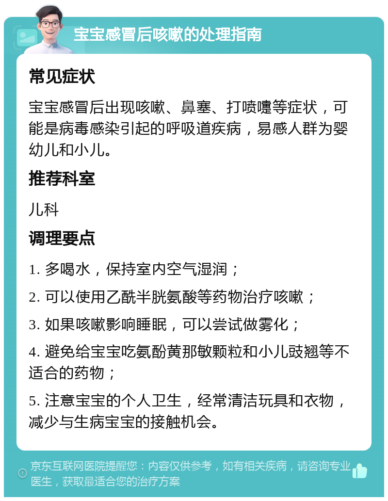 宝宝感冒后咳嗽的处理指南 常见症状 宝宝感冒后出现咳嗽、鼻塞、打喷嚏等症状，可能是病毒感染引起的呼吸道疾病，易感人群为婴幼儿和小儿。 推荐科室 儿科 调理要点 1. 多喝水，保持室内空气湿润； 2. 可以使用乙酰半胱氨酸等药物治疗咳嗽； 3. 如果咳嗽影响睡眠，可以尝试做雾化； 4. 避免给宝宝吃氨酚黄那敏颗粒和小儿豉翘等不适合的药物； 5. 注意宝宝的个人卫生，经常清洁玩具和衣物，减少与生病宝宝的接触机会。