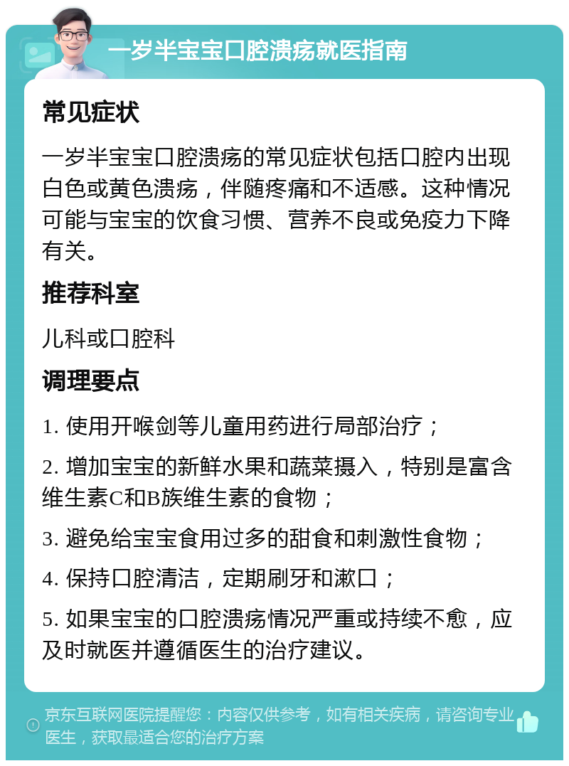 一岁半宝宝口腔溃疡就医指南 常见症状 一岁半宝宝口腔溃疡的常见症状包括口腔内出现白色或黄色溃疡，伴随疼痛和不适感。这种情况可能与宝宝的饮食习惯、营养不良或免疫力下降有关。 推荐科室 儿科或口腔科 调理要点 1. 使用开喉剑等儿童用药进行局部治疗； 2. 增加宝宝的新鲜水果和蔬菜摄入，特别是富含维生素C和B族维生素的食物； 3. 避免给宝宝食用过多的甜食和刺激性食物； 4. 保持口腔清洁，定期刷牙和漱口； 5. 如果宝宝的口腔溃疡情况严重或持续不愈，应及时就医并遵循医生的治疗建议。