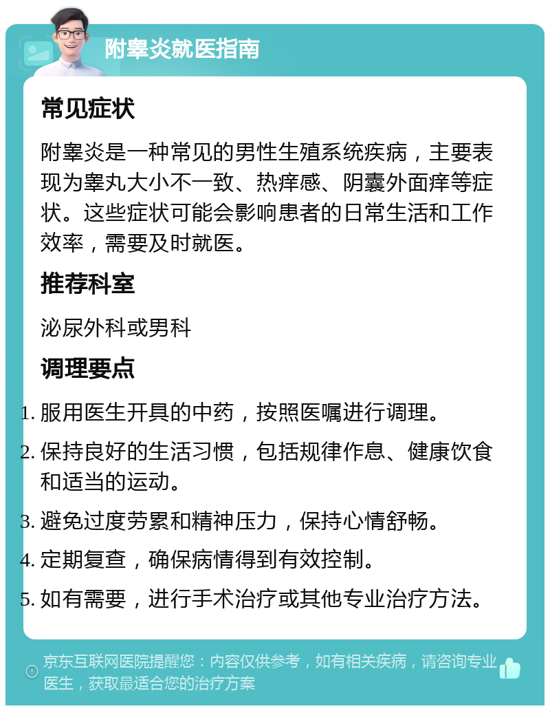 附睾炎就医指南 常见症状 附睾炎是一种常见的男性生殖系统疾病，主要表现为睾丸大小不一致、热痒感、阴囊外面痒等症状。这些症状可能会影响患者的日常生活和工作效率，需要及时就医。 推荐科室 泌尿外科或男科 调理要点 服用医生开具的中药，按照医嘱进行调理。 保持良好的生活习惯，包括规律作息、健康饮食和适当的运动。 避免过度劳累和精神压力，保持心情舒畅。 定期复查，确保病情得到有效控制。 如有需要，进行手术治疗或其他专业治疗方法。