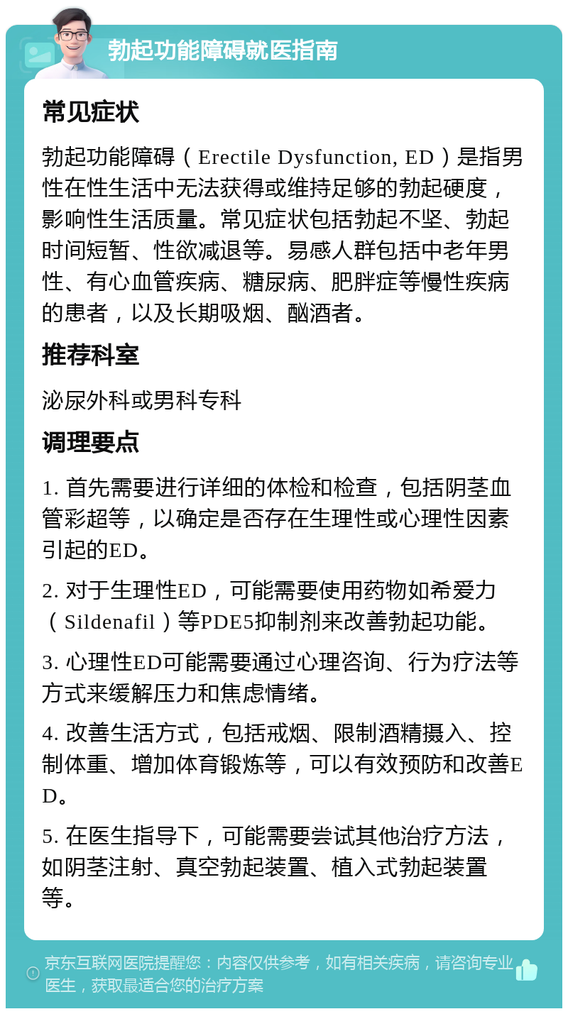 勃起功能障碍就医指南 常见症状 勃起功能障碍（Erectile Dysfunction, ED）是指男性在性生活中无法获得或维持足够的勃起硬度，影响性生活质量。常见症状包括勃起不坚、勃起时间短暂、性欲减退等。易感人群包括中老年男性、有心血管疾病、糖尿病、肥胖症等慢性疾病的患者，以及长期吸烟、酗酒者。 推荐科室 泌尿外科或男科专科 调理要点 1. 首先需要进行详细的体检和检查，包括阴茎血管彩超等，以确定是否存在生理性或心理性因素引起的ED。 2. 对于生理性ED，可能需要使用药物如希爱力（Sildenafil）等PDE5抑制剂来改善勃起功能。 3. 心理性ED可能需要通过心理咨询、行为疗法等方式来缓解压力和焦虑情绪。 4. 改善生活方式，包括戒烟、限制酒精摄入、控制体重、增加体育锻炼等，可以有效预防和改善ED。 5. 在医生指导下，可能需要尝试其他治疗方法，如阴茎注射、真空勃起装置、植入式勃起装置等。