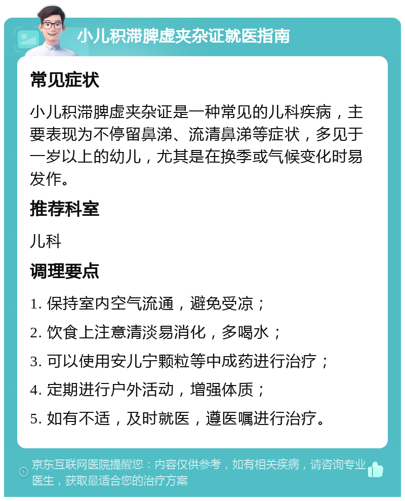 小儿积滞脾虚夹杂证就医指南 常见症状 小儿积滞脾虚夹杂证是一种常见的儿科疾病，主要表现为不停留鼻涕、流清鼻涕等症状，多见于一岁以上的幼儿，尤其是在换季或气候变化时易发作。 推荐科室 儿科 调理要点 1. 保持室内空气流通，避免受凉； 2. 饮食上注意清淡易消化，多喝水； 3. 可以使用安儿宁颗粒等中成药进行治疗； 4. 定期进行户外活动，增强体质； 5. 如有不适，及时就医，遵医嘱进行治疗。