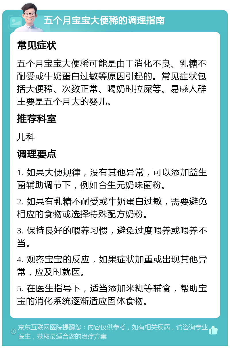 五个月宝宝大便稀的调理指南 常见症状 五个月宝宝大便稀可能是由于消化不良、乳糖不耐受或牛奶蛋白过敏等原因引起的。常见症状包括大便稀、次数正常、喝奶时拉屎等。易感人群主要是五个月大的婴儿。 推荐科室 儿科 调理要点 1. 如果大便规律，没有其他异常，可以添加益生菌辅助调节下，例如合生元奶味菌粉。 2. 如果有乳糖不耐受或牛奶蛋白过敏，需要避免相应的食物或选择特殊配方奶粉。 3. 保持良好的喂养习惯，避免过度喂养或喂养不当。 4. 观察宝宝的反应，如果症状加重或出现其他异常，应及时就医。 5. 在医生指导下，适当添加米糊等辅食，帮助宝宝的消化系统逐渐适应固体食物。