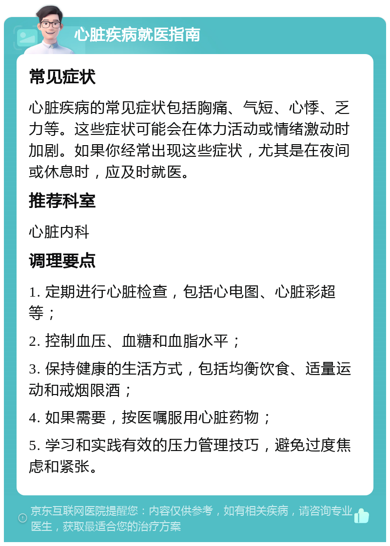 心脏疾病就医指南 常见症状 心脏疾病的常见症状包括胸痛、气短、心悸、乏力等。这些症状可能会在体力活动或情绪激动时加剧。如果你经常出现这些症状，尤其是在夜间或休息时，应及时就医。 推荐科室 心脏内科 调理要点 1. 定期进行心脏检查，包括心电图、心脏彩超等； 2. 控制血压、血糖和血脂水平； 3. 保持健康的生活方式，包括均衡饮食、适量运动和戒烟限酒； 4. 如果需要，按医嘱服用心脏药物； 5. 学习和实践有效的压力管理技巧，避免过度焦虑和紧张。