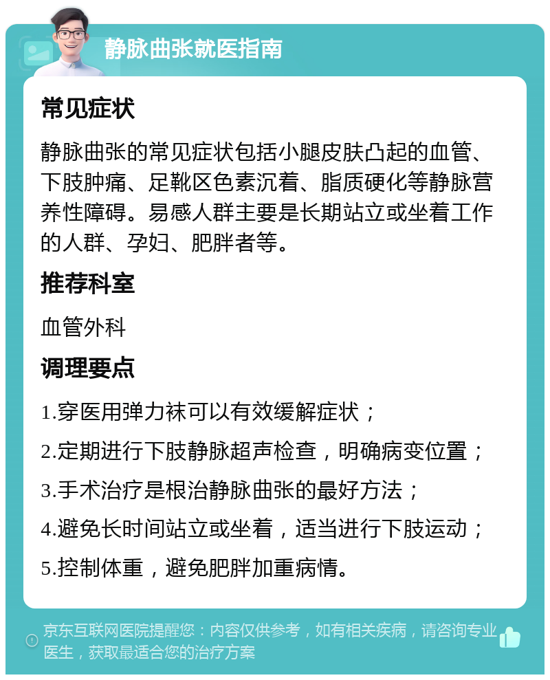 静脉曲张就医指南 常见症状 静脉曲张的常见症状包括小腿皮肤凸起的血管、下肢肿痛、足靴区色素沉着、脂质硬化等静脉营养性障碍。易感人群主要是长期站立或坐着工作的人群、孕妇、肥胖者等。 推荐科室 血管外科 调理要点 1.穿医用弹力袜可以有效缓解症状； 2.定期进行下肢静脉超声检查，明确病变位置； 3.手术治疗是根治静脉曲张的最好方法； 4.避免长时间站立或坐着，适当进行下肢运动； 5.控制体重，避免肥胖加重病情。