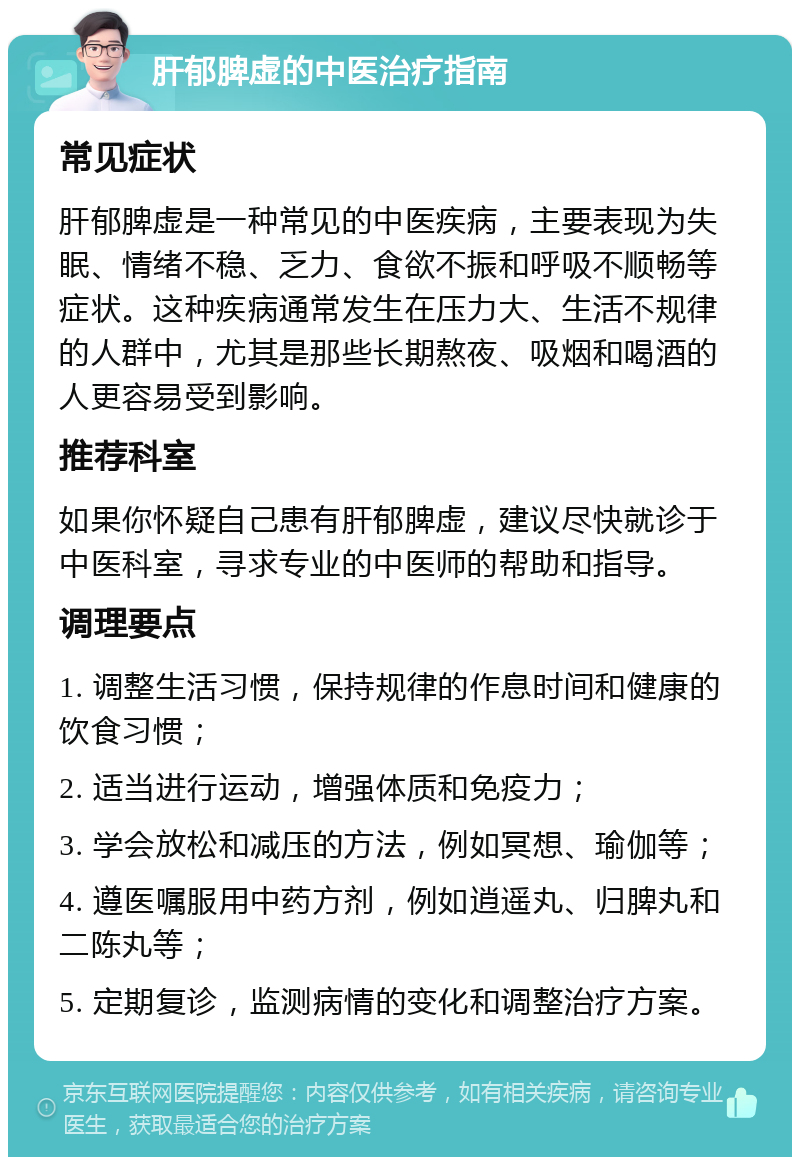 肝郁脾虚的中医治疗指南 常见症状 肝郁脾虚是一种常见的中医疾病，主要表现为失眠、情绪不稳、乏力、食欲不振和呼吸不顺畅等症状。这种疾病通常发生在压力大、生活不规律的人群中，尤其是那些长期熬夜、吸烟和喝酒的人更容易受到影响。 推荐科室 如果你怀疑自己患有肝郁脾虚，建议尽快就诊于中医科室，寻求专业的中医师的帮助和指导。 调理要点 1. 调整生活习惯，保持规律的作息时间和健康的饮食习惯； 2. 适当进行运动，增强体质和免疫力； 3. 学会放松和减压的方法，例如冥想、瑜伽等； 4. 遵医嘱服用中药方剂，例如逍遥丸、归脾丸和二陈丸等； 5. 定期复诊，监测病情的变化和调整治疗方案。