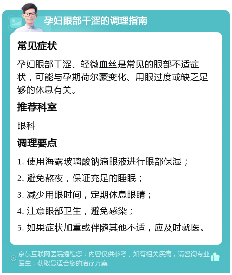 孕妇眼部干涩的调理指南 常见症状 孕妇眼部干涩、轻微血丝是常见的眼部不适症状，可能与孕期荷尔蒙变化、用眼过度或缺乏足够的休息有关。 推荐科室 眼科 调理要点 1. 使用海露玻璃酸钠滴眼液进行眼部保湿； 2. 避免熬夜，保证充足的睡眠； 3. 减少用眼时间，定期休息眼睛； 4. 注意眼部卫生，避免感染； 5. 如果症状加重或伴随其他不适，应及时就医。