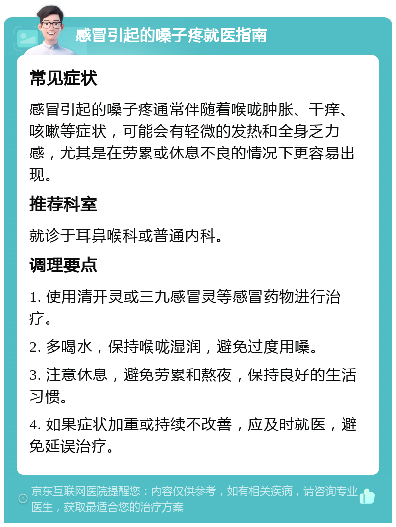 感冒引起的嗓子疼就医指南 常见症状 感冒引起的嗓子疼通常伴随着喉咙肿胀、干痒、咳嗽等症状，可能会有轻微的发热和全身乏力感，尤其是在劳累或休息不良的情况下更容易出现。 推荐科室 就诊于耳鼻喉科或普通内科。 调理要点 1. 使用清开灵或三九感冒灵等感冒药物进行治疗。 2. 多喝水，保持喉咙湿润，避免过度用嗓。 3. 注意休息，避免劳累和熬夜，保持良好的生活习惯。 4. 如果症状加重或持续不改善，应及时就医，避免延误治疗。