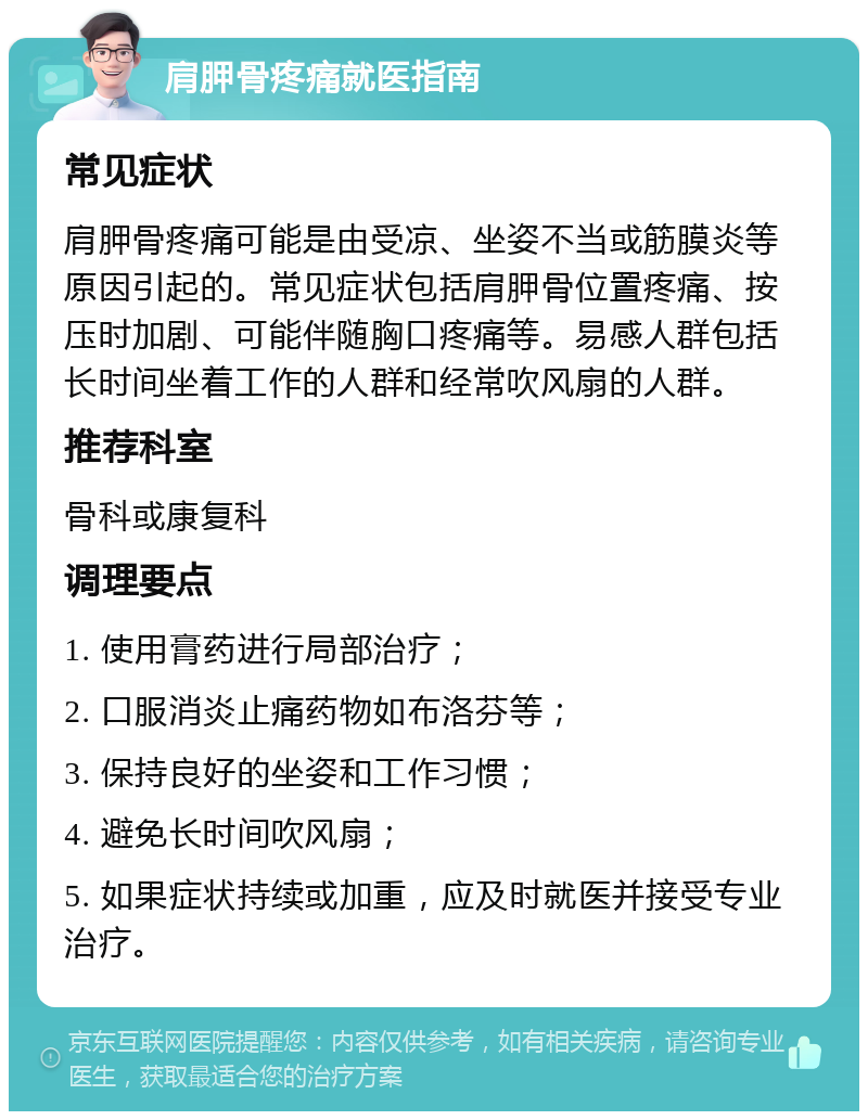 肩胛骨疼痛就医指南 常见症状 肩胛骨疼痛可能是由受凉、坐姿不当或筋膜炎等原因引起的。常见症状包括肩胛骨位置疼痛、按压时加剧、可能伴随胸口疼痛等。易感人群包括长时间坐着工作的人群和经常吹风扇的人群。 推荐科室 骨科或康复科 调理要点 1. 使用膏药进行局部治疗； 2. 口服消炎止痛药物如布洛芬等； 3. 保持良好的坐姿和工作习惯； 4. 避免长时间吹风扇； 5. 如果症状持续或加重，应及时就医并接受专业治疗。