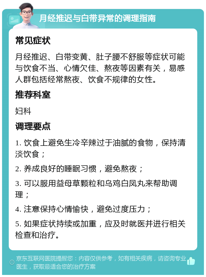 月经推迟与白带异常的调理指南 常见症状 月经推迟、白带变黄、肚子腰不舒服等症状可能与饮食不当、心情欠佳、熬夜等因素有关，易感人群包括经常熬夜、饮食不规律的女性。 推荐科室 妇科 调理要点 1. 饮食上避免生冷辛辣过于油腻的食物，保持清淡饮食； 2. 养成良好的睡眠习惯，避免熬夜； 3. 可以服用益母草颗粒和乌鸡白凤丸来帮助调理； 4. 注意保持心情愉快，避免过度压力； 5. 如果症状持续或加重，应及时就医并进行相关检查和治疗。