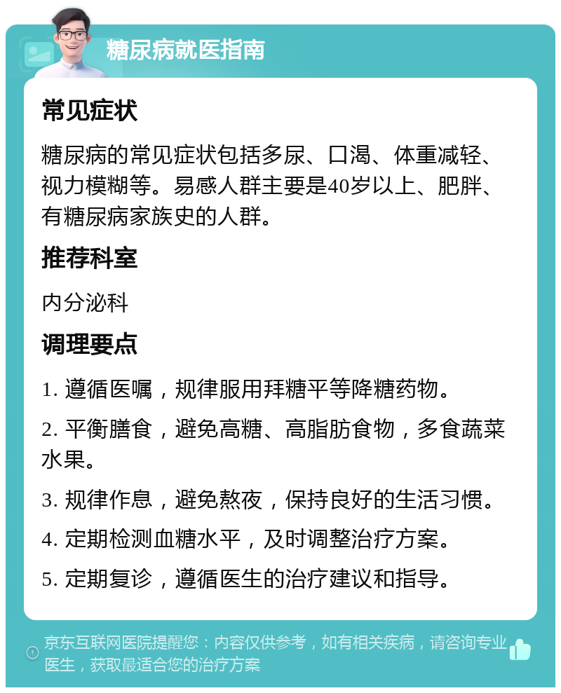 糖尿病就医指南 常见症状 糖尿病的常见症状包括多尿、口渴、体重减轻、视力模糊等。易感人群主要是40岁以上、肥胖、有糖尿病家族史的人群。 推荐科室 内分泌科 调理要点 1. 遵循医嘱，规律服用拜糖平等降糖药物。 2. 平衡膳食，避免高糖、高脂肪食物，多食蔬菜水果。 3. 规律作息，避免熬夜，保持良好的生活习惯。 4. 定期检测血糖水平，及时调整治疗方案。 5. 定期复诊，遵循医生的治疗建议和指导。