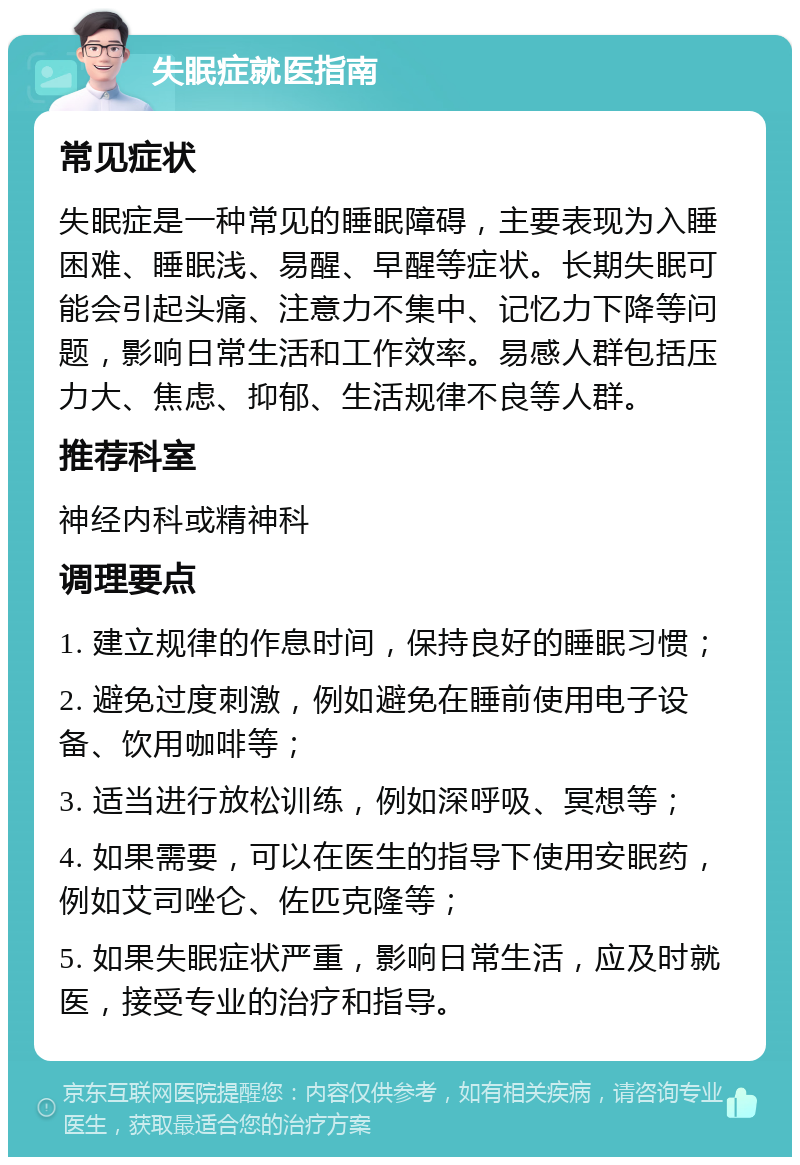 失眠症就医指南 常见症状 失眠症是一种常见的睡眠障碍，主要表现为入睡困难、睡眠浅、易醒、早醒等症状。长期失眠可能会引起头痛、注意力不集中、记忆力下降等问题，影响日常生活和工作效率。易感人群包括压力大、焦虑、抑郁、生活规律不良等人群。 推荐科室 神经内科或精神科 调理要点 1. 建立规律的作息时间，保持良好的睡眠习惯； 2. 避免过度刺激，例如避免在睡前使用电子设备、饮用咖啡等； 3. 适当进行放松训练，例如深呼吸、冥想等； 4. 如果需要，可以在医生的指导下使用安眠药，例如艾司唑仑、佐匹克隆等； 5. 如果失眠症状严重，影响日常生活，应及时就医，接受专业的治疗和指导。