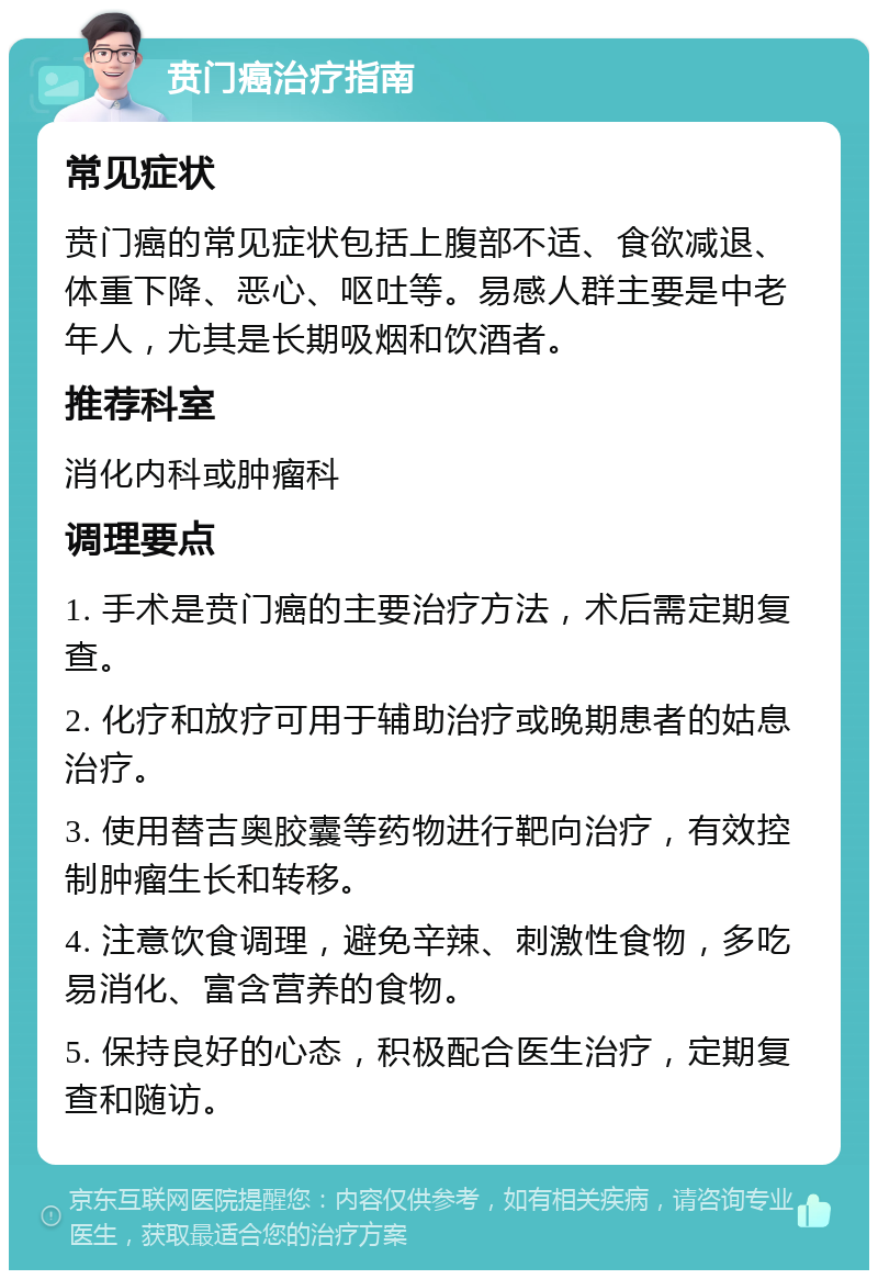 贲门癌治疗指南 常见症状 贲门癌的常见症状包括上腹部不适、食欲减退、体重下降、恶心、呕吐等。易感人群主要是中老年人，尤其是长期吸烟和饮酒者。 推荐科室 消化内科或肿瘤科 调理要点 1. 手术是贲门癌的主要治疗方法，术后需定期复查。 2. 化疗和放疗可用于辅助治疗或晚期患者的姑息治疗。 3. 使用替吉奥胶囊等药物进行靶向治疗，有效控制肿瘤生长和转移。 4. 注意饮食调理，避免辛辣、刺激性食物，多吃易消化、富含营养的食物。 5. 保持良好的心态，积极配合医生治疗，定期复查和随访。