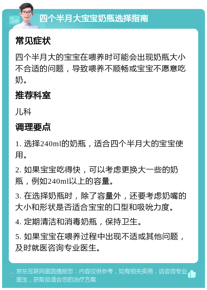 四个半月大宝宝奶瓶选择指南 常见症状 四个半月大的宝宝在喂养时可能会出现奶瓶大小不合适的问题，导致喂养不顺畅或宝宝不愿意吃奶。 推荐科室 儿科 调理要点 1. 选择240ml的奶瓶，适合四个半月大的宝宝使用。 2. 如果宝宝吃得快，可以考虑更换大一些的奶瓶，例如240ml以上的容量。 3. 在选择奶瓶时，除了容量外，还要考虑奶嘴的大小和形状是否适合宝宝的口型和吸吮力度。 4. 定期清洁和消毒奶瓶，保持卫生。 5. 如果宝宝在喂养过程中出现不适或其他问题，及时就医咨询专业医生。