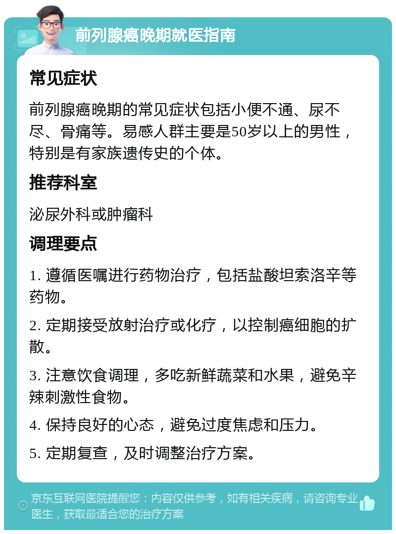 前列腺癌晚期就医指南 常见症状 前列腺癌晚期的常见症状包括小便不通、尿不尽、骨痛等。易感人群主要是50岁以上的男性，特别是有家族遗传史的个体。 推荐科室 泌尿外科或肿瘤科 调理要点 1. 遵循医嘱进行药物治疗，包括盐酸坦索洛辛等药物。 2. 定期接受放射治疗或化疗，以控制癌细胞的扩散。 3. 注意饮食调理，多吃新鲜蔬菜和水果，避免辛辣刺激性食物。 4. 保持良好的心态，避免过度焦虑和压力。 5. 定期复查，及时调整治疗方案。