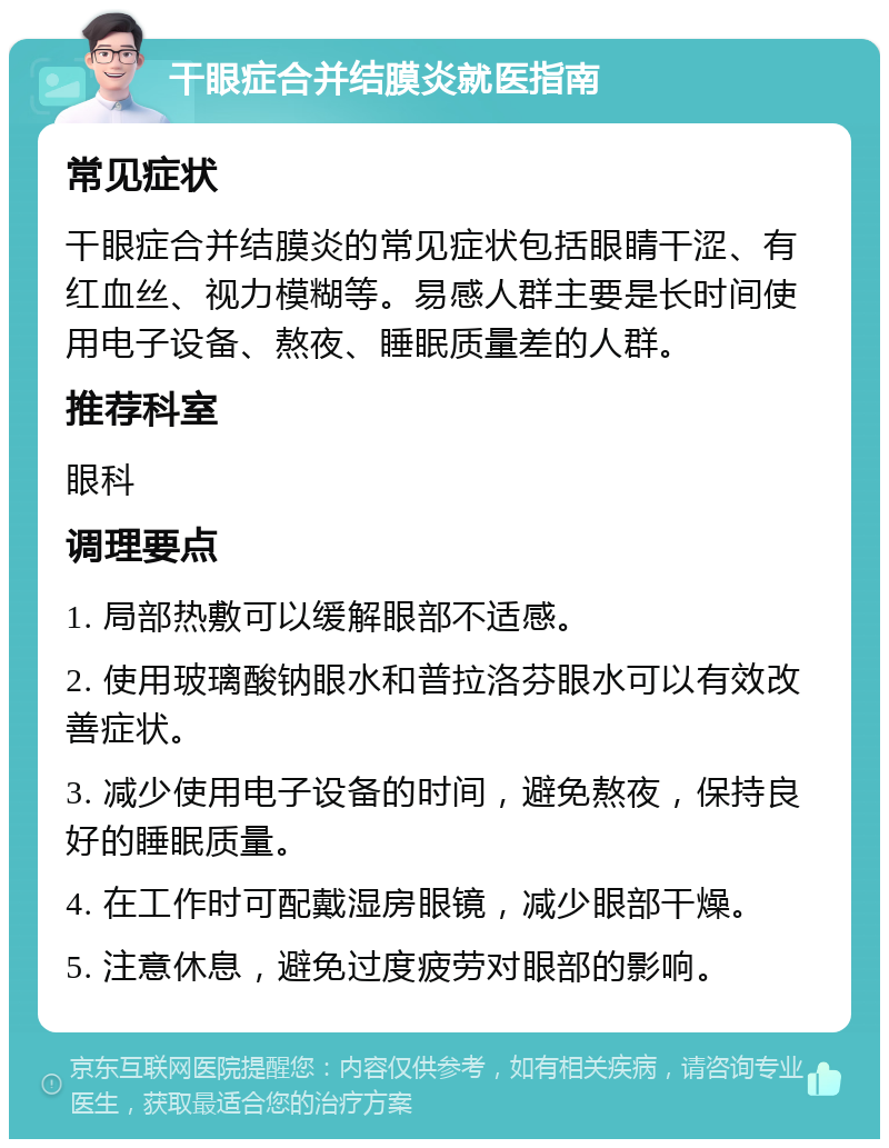 干眼症合并结膜炎就医指南 常见症状 干眼症合并结膜炎的常见症状包括眼睛干涩、有红血丝、视力模糊等。易感人群主要是长时间使用电子设备、熬夜、睡眠质量差的人群。 推荐科室 眼科 调理要点 1. 局部热敷可以缓解眼部不适感。 2. 使用玻璃酸钠眼水和普拉洛芬眼水可以有效改善症状。 3. 减少使用电子设备的时间，避免熬夜，保持良好的睡眠质量。 4. 在工作时可配戴湿房眼镜，减少眼部干燥。 5. 注意休息，避免过度疲劳对眼部的影响。