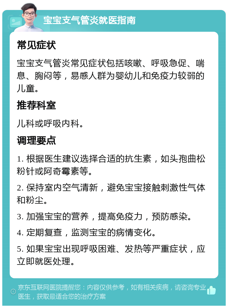 宝宝支气管炎就医指南 常见症状 宝宝支气管炎常见症状包括咳嗽、呼吸急促、喘息、胸闷等，易感人群为婴幼儿和免疫力较弱的儿童。 推荐科室 儿科或呼吸内科。 调理要点 1. 根据医生建议选择合适的抗生素，如头孢曲松粉针或阿奇霉素等。 2. 保持室内空气清新，避免宝宝接触刺激性气体和粉尘。 3. 加强宝宝的营养，提高免疫力，预防感染。 4. 定期复查，监测宝宝的病情变化。 5. 如果宝宝出现呼吸困难、发热等严重症状，应立即就医处理。