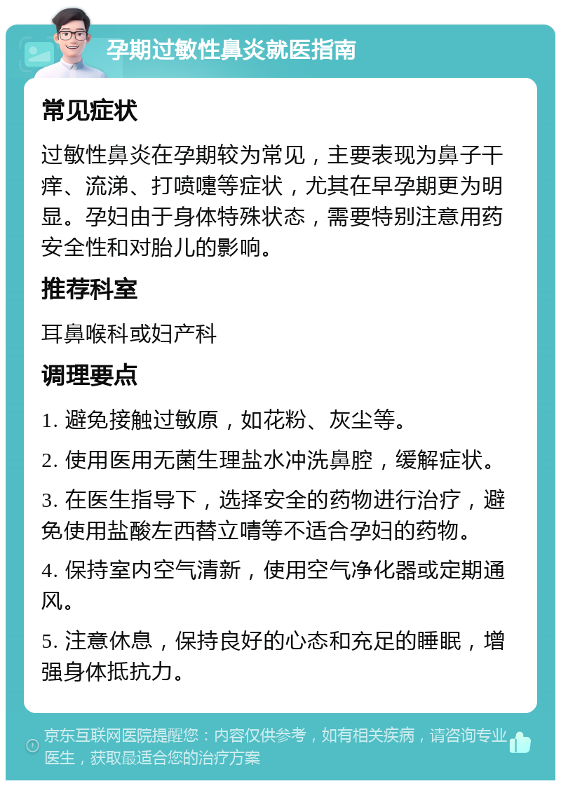 孕期过敏性鼻炎就医指南 常见症状 过敏性鼻炎在孕期较为常见，主要表现为鼻子干痒、流涕、打喷嚏等症状，尤其在早孕期更为明显。孕妇由于身体特殊状态，需要特别注意用药安全性和对胎儿的影响。 推荐科室 耳鼻喉科或妇产科 调理要点 1. 避免接触过敏原，如花粉、灰尘等。 2. 使用医用无菌生理盐水冲洗鼻腔，缓解症状。 3. 在医生指导下，选择安全的药物进行治疗，避免使用盐酸左西替立啨等不适合孕妇的药物。 4. 保持室内空气清新，使用空气净化器或定期通风。 5. 注意休息，保持良好的心态和充足的睡眠，增强身体抵抗力。