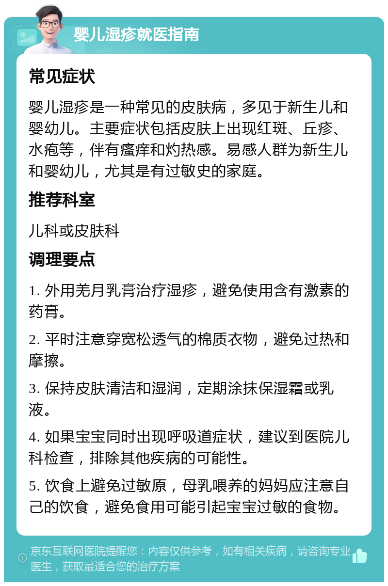 婴儿湿疹就医指南 常见症状 婴儿湿疹是一种常见的皮肤病，多见于新生儿和婴幼儿。主要症状包括皮肤上出现红斑、丘疹、水疱等，伴有瘙痒和灼热感。易感人群为新生儿和婴幼儿，尤其是有过敏史的家庭。 推荐科室 儿科或皮肤科 调理要点 1. 外用羌月乳膏治疗湿疹，避免使用含有激素的药膏。 2. 平时注意穿宽松透气的棉质衣物，避免过热和摩擦。 3. 保持皮肤清洁和湿润，定期涂抹保湿霜或乳液。 4. 如果宝宝同时出现呼吸道症状，建议到医院儿科检查，排除其他疾病的可能性。 5. 饮食上避免过敏原，母乳喂养的妈妈应注意自己的饮食，避免食用可能引起宝宝过敏的食物。