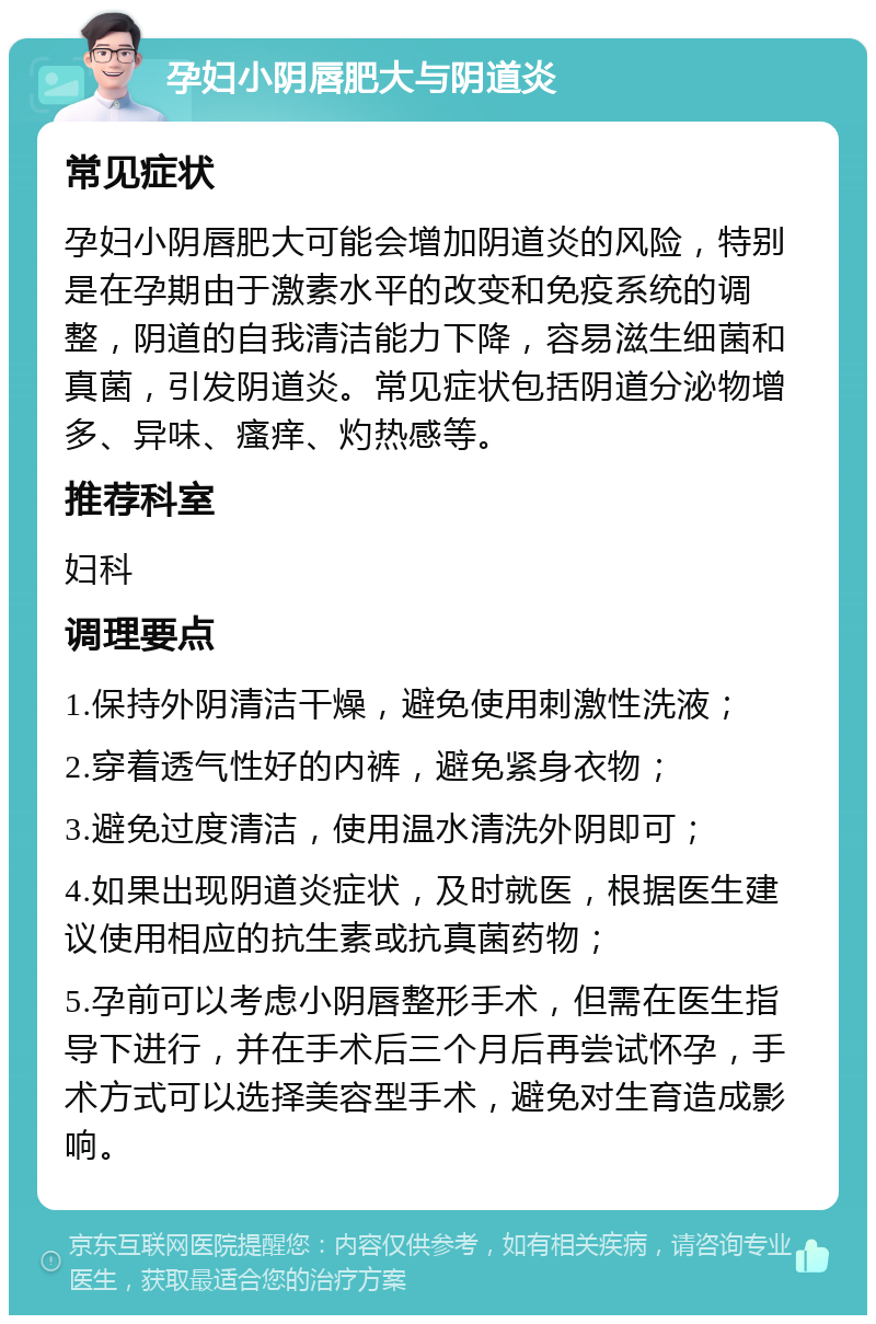 孕妇小阴唇肥大与阴道炎 常见症状 孕妇小阴唇肥大可能会增加阴道炎的风险，特别是在孕期由于激素水平的改变和免疫系统的调整，阴道的自我清洁能力下降，容易滋生细菌和真菌，引发阴道炎。常见症状包括阴道分泌物增多、异味、瘙痒、灼热感等。 推荐科室 妇科 调理要点 1.保持外阴清洁干燥，避免使用刺激性洗液； 2.穿着透气性好的内裤，避免紧身衣物； 3.避免过度清洁，使用温水清洗外阴即可； 4.如果出现阴道炎症状，及时就医，根据医生建议使用相应的抗生素或抗真菌药物； 5.孕前可以考虑小阴唇整形手术，但需在医生指导下进行，并在手术后三个月后再尝试怀孕，手术方式可以选择美容型手术，避免对生育造成影响。