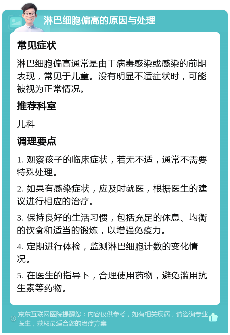 淋巴细胞偏高的原因与处理 常见症状 淋巴细胞偏高通常是由于病毒感染或感染的前期表现，常见于儿童。没有明显不适症状时，可能被视为正常情况。 推荐科室 儿科 调理要点 1. 观察孩子的临床症状，若无不适，通常不需要特殊处理。 2. 如果有感染症状，应及时就医，根据医生的建议进行相应的治疗。 3. 保持良好的生活习惯，包括充足的休息、均衡的饮食和适当的锻炼，以增强免疫力。 4. 定期进行体检，监测淋巴细胞计数的变化情况。 5. 在医生的指导下，合理使用药物，避免滥用抗生素等药物。