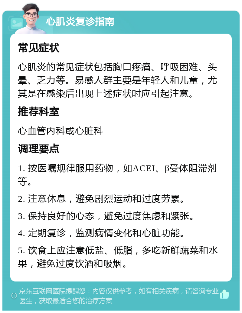 心肌炎复诊指南 常见症状 心肌炎的常见症状包括胸口疼痛、呼吸困难、头晕、乏力等。易感人群主要是年轻人和儿童，尤其是在感染后出现上述症状时应引起注意。 推荐科室 心血管内科或心脏科 调理要点 1. 按医嘱规律服用药物，如ACEI、β受体阻滞剂等。 2. 注意休息，避免剧烈运动和过度劳累。 3. 保持良好的心态，避免过度焦虑和紧张。 4. 定期复诊，监测病情变化和心脏功能。 5. 饮食上应注意低盐、低脂，多吃新鲜蔬菜和水果，避免过度饮酒和吸烟。