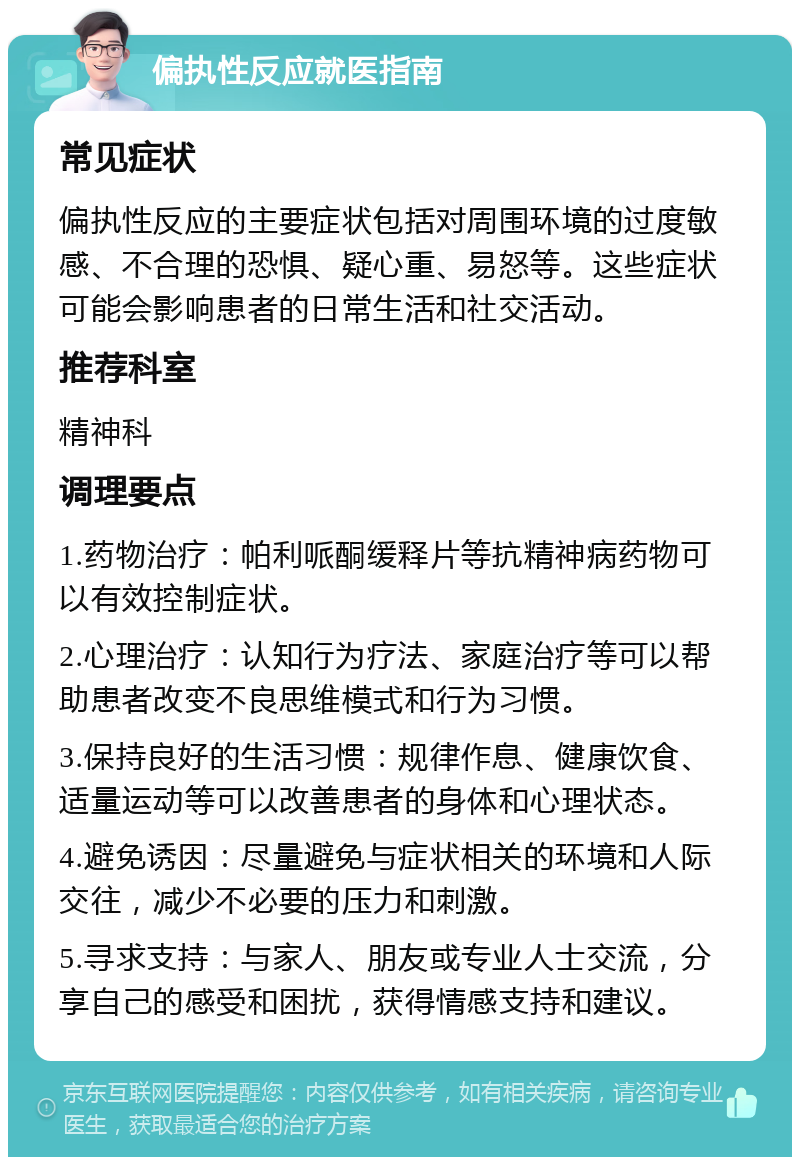 偏执性反应就医指南 常见症状 偏执性反应的主要症状包括对周围环境的过度敏感、不合理的恐惧、疑心重、易怒等。这些症状可能会影响患者的日常生活和社交活动。 推荐科室 精神科 调理要点 1.药物治疗：帕利哌酮缓释片等抗精神病药物可以有效控制症状。 2.心理治疗：认知行为疗法、家庭治疗等可以帮助患者改变不良思维模式和行为习惯。 3.保持良好的生活习惯：规律作息、健康饮食、适量运动等可以改善患者的身体和心理状态。 4.避免诱因：尽量避免与症状相关的环境和人际交往，减少不必要的压力和刺激。 5.寻求支持：与家人、朋友或专业人士交流，分享自己的感受和困扰，获得情感支持和建议。