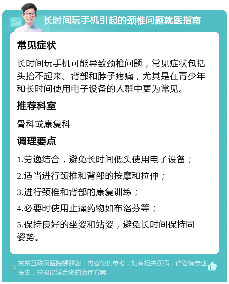 长时间玩手机引起的颈椎问题就医指南 常见症状 长时间玩手机可能导致颈椎问题，常见症状包括头抬不起来、背部和脖子疼痛，尤其是在青少年和长时间使用电子设备的人群中更为常见。 推荐科室 骨科或康复科 调理要点 1.劳逸结合，避免长时间低头使用电子设备； 2.适当进行颈椎和背部的按摩和拉伸； 3.进行颈椎和背部的康复训练； 4.必要时使用止痛药物如布洛芬等； 5.保持良好的坐姿和站姿，避免长时间保持同一姿势。