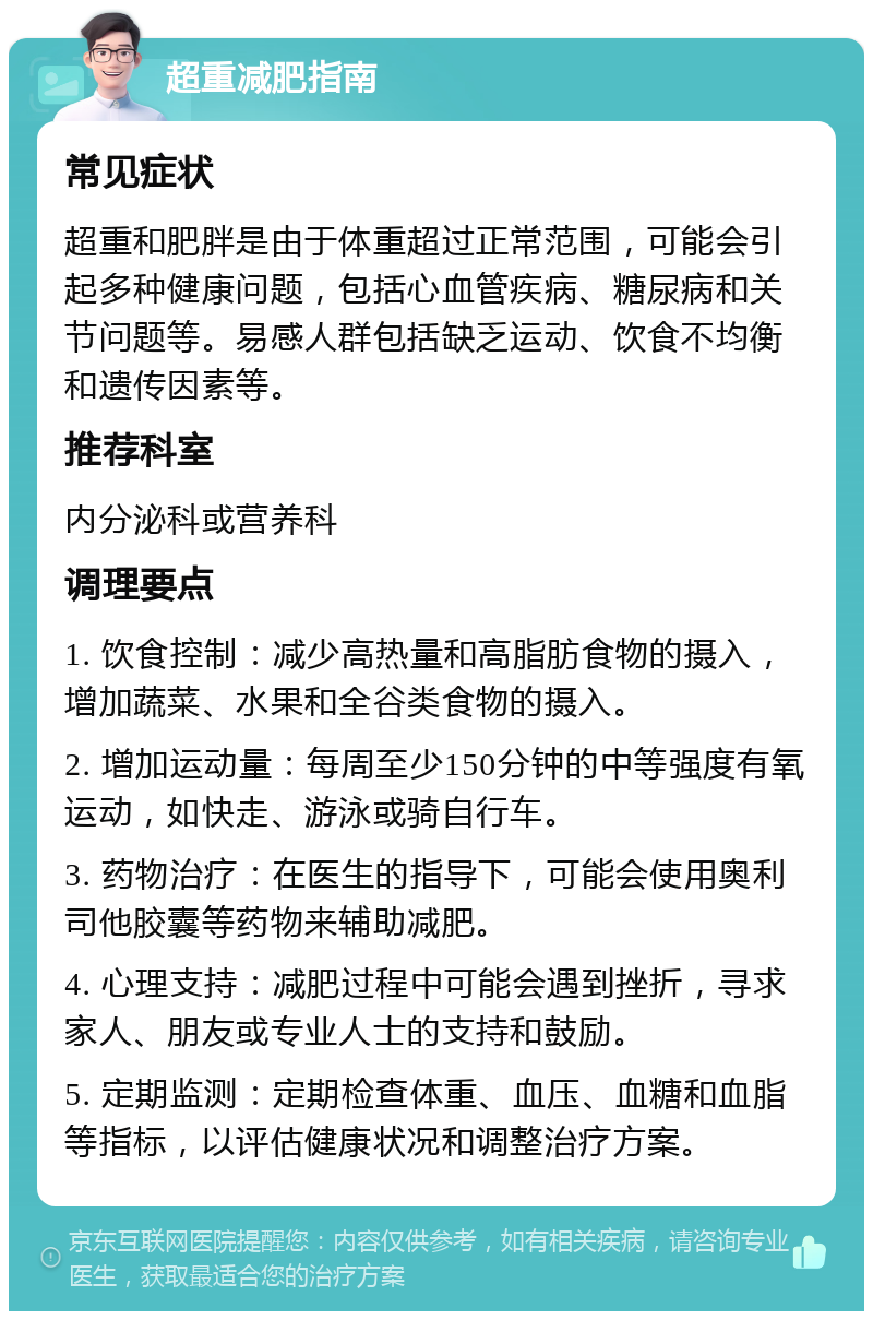 超重减肥指南 常见症状 超重和肥胖是由于体重超过正常范围，可能会引起多种健康问题，包括心血管疾病、糖尿病和关节问题等。易感人群包括缺乏运动、饮食不均衡和遗传因素等。 推荐科室 内分泌科或营养科 调理要点 1. 饮食控制：减少高热量和高脂肪食物的摄入，增加蔬菜、水果和全谷类食物的摄入。 2. 增加运动量：每周至少150分钟的中等强度有氧运动，如快走、游泳或骑自行车。 3. 药物治疗：在医生的指导下，可能会使用奥利司他胶囊等药物来辅助减肥。 4. 心理支持：减肥过程中可能会遇到挫折，寻求家人、朋友或专业人士的支持和鼓励。 5. 定期监测：定期检查体重、血压、血糖和血脂等指标，以评估健康状况和调整治疗方案。