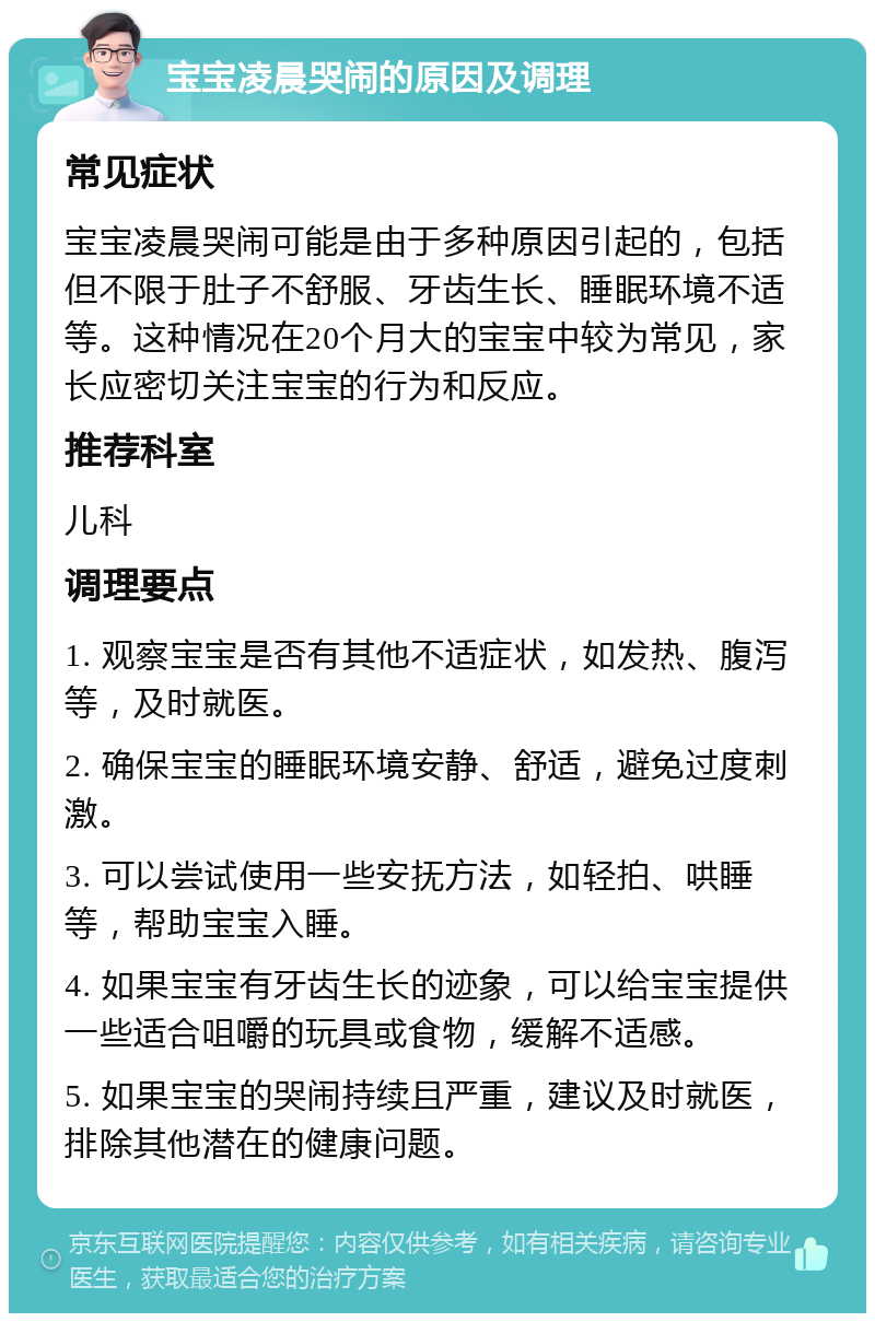 宝宝凌晨哭闹的原因及调理 常见症状 宝宝凌晨哭闹可能是由于多种原因引起的，包括但不限于肚子不舒服、牙齿生长、睡眠环境不适等。这种情况在20个月大的宝宝中较为常见，家长应密切关注宝宝的行为和反应。 推荐科室 儿科 调理要点 1. 观察宝宝是否有其他不适症状，如发热、腹泻等，及时就医。 2. 确保宝宝的睡眠环境安静、舒适，避免过度刺激。 3. 可以尝试使用一些安抚方法，如轻拍、哄睡等，帮助宝宝入睡。 4. 如果宝宝有牙齿生长的迹象，可以给宝宝提供一些适合咀嚼的玩具或食物，缓解不适感。 5. 如果宝宝的哭闹持续且严重，建议及时就医，排除其他潜在的健康问题。