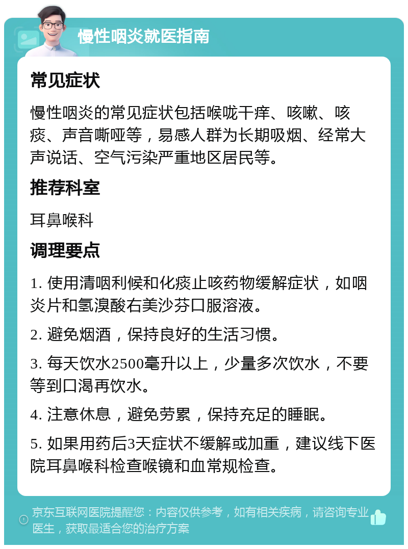 慢性咽炎就医指南 常见症状 慢性咽炎的常见症状包括喉咙干痒、咳嗽、咳痰、声音嘶哑等，易感人群为长期吸烟、经常大声说话、空气污染严重地区居民等。 推荐科室 耳鼻喉科 调理要点 1. 使用清咽利候和化痰止咳药物缓解症状，如咽炎片和氢溴酸右美沙芬口服溶液。 2. 避免烟酒，保持良好的生活习惯。 3. 每天饮水2500毫升以上，少量多次饮水，不要等到口渴再饮水。 4. 注意休息，避免劳累，保持充足的睡眠。 5. 如果用药后3天症状不缓解或加重，建议线下医院耳鼻喉科检查喉镜和血常规检查。