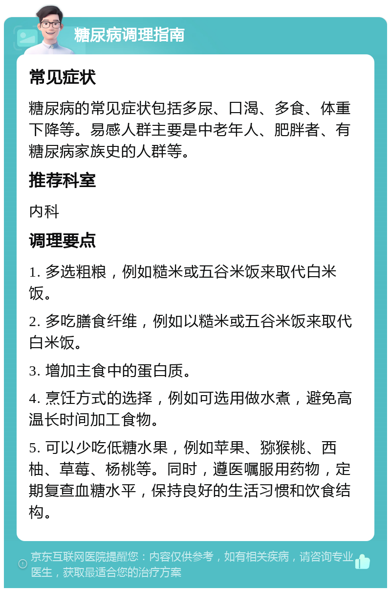 糖尿病调理指南 常见症状 糖尿病的常见症状包括多尿、口渴、多食、体重下降等。易感人群主要是中老年人、肥胖者、有糖尿病家族史的人群等。 推荐科室 内科 调理要点 1. 多选粗粮，例如糙米或五谷米饭来取代白米饭。 2. 多吃膳食纤维，例如以糙米或五谷米饭来取代白米饭。 3. 增加主食中的蛋白质。 4. 烹饪方式的选择，例如可选用做水煮，避免高温长时间加工食物。 5. 可以少吃低糖水果，例如苹果、猕猴桃、西柚、草莓、杨桃等。同时，遵医嘱服用药物，定期复查血糖水平，保持良好的生活习惯和饮食结构。