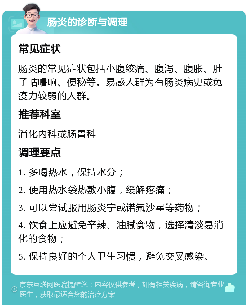 肠炎的诊断与调理 常见症状 肠炎的常见症状包括小腹绞痛、腹泻、腹胀、肚子咕噜响、便秘等。易感人群为有肠炎病史或免疫力较弱的人群。 推荐科室 消化内科或肠胃科 调理要点 1. 多喝热水，保持水分； 2. 使用热水袋热敷小腹，缓解疼痛； 3. 可以尝试服用肠炎宁或诺氟沙星等药物； 4. 饮食上应避免辛辣、油腻食物，选择清淡易消化的食物； 5. 保持良好的个人卫生习惯，避免交叉感染。