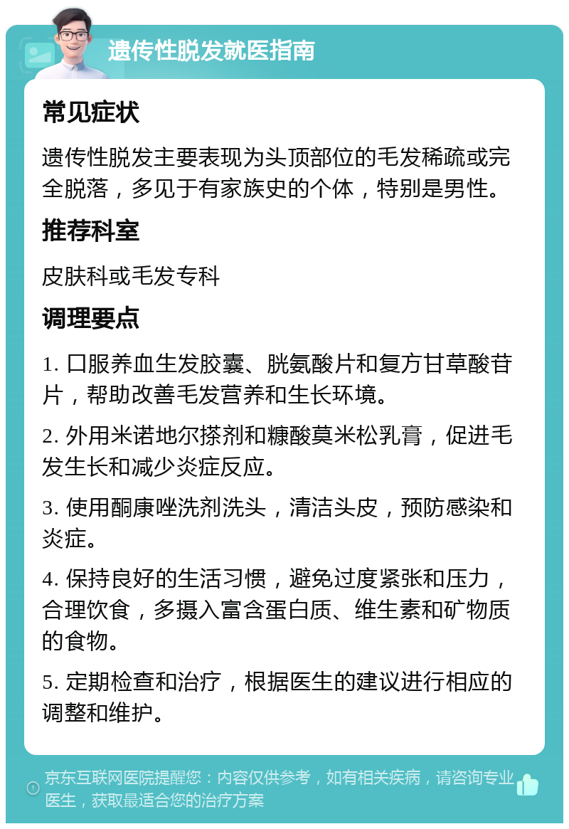 遗传性脱发就医指南 常见症状 遗传性脱发主要表现为头顶部位的毛发稀疏或完全脱落，多见于有家族史的个体，特别是男性。 推荐科室 皮肤科或毛发专科 调理要点 1. 口服养血生发胶囊、胱氨酸片和复方甘草酸苷片，帮助改善毛发营养和生长环境。 2. 外用米诺地尔搽剂和糠酸莫米松乳膏，促进毛发生长和减少炎症反应。 3. 使用酮康唑洗剂洗头，清洁头皮，预防感染和炎症。 4. 保持良好的生活习惯，避免过度紧张和压力，合理饮食，多摄入富含蛋白质、维生素和矿物质的食物。 5. 定期检查和治疗，根据医生的建议进行相应的调整和维护。