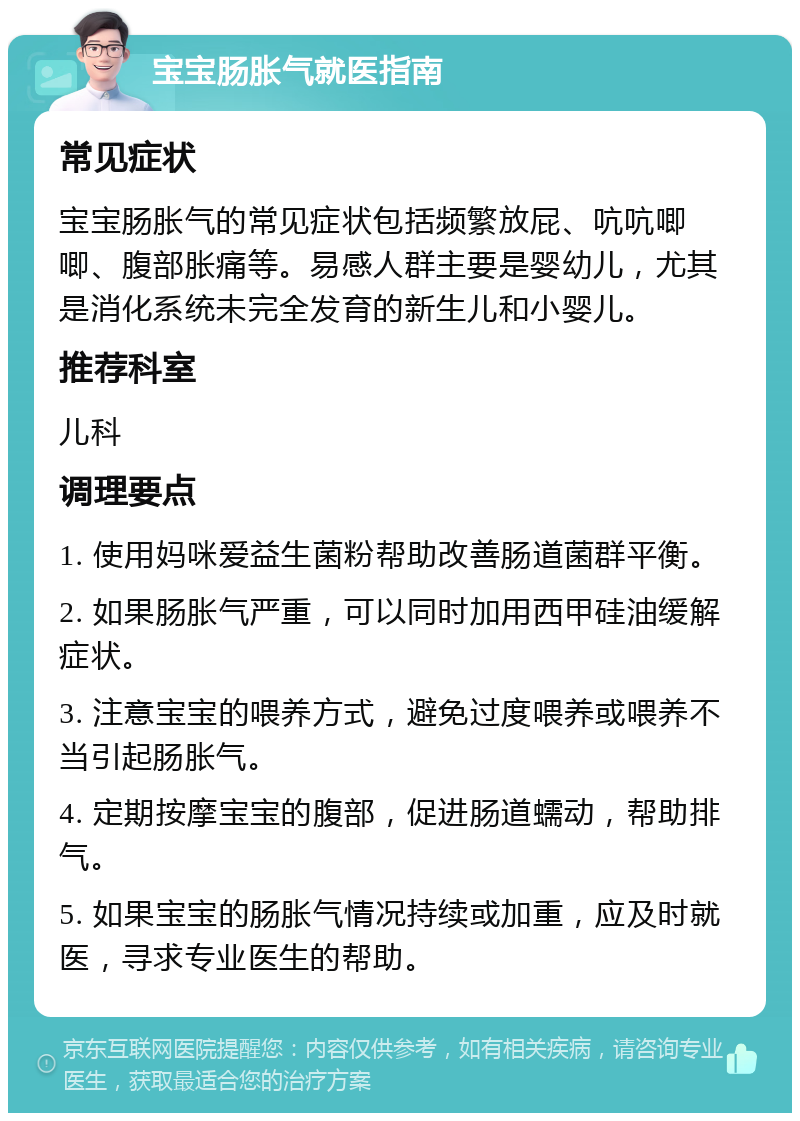 宝宝肠胀气就医指南 常见症状 宝宝肠胀气的常见症状包括频繁放屁、吭吭唧唧、腹部胀痛等。易感人群主要是婴幼儿，尤其是消化系统未完全发育的新生儿和小婴儿。 推荐科室 儿科 调理要点 1. 使用妈咪爱益生菌粉帮助改善肠道菌群平衡。 2. 如果肠胀气严重，可以同时加用西甲硅油缓解症状。 3. 注意宝宝的喂养方式，避免过度喂养或喂养不当引起肠胀气。 4. 定期按摩宝宝的腹部，促进肠道蠕动，帮助排气。 5. 如果宝宝的肠胀气情况持续或加重，应及时就医，寻求专业医生的帮助。