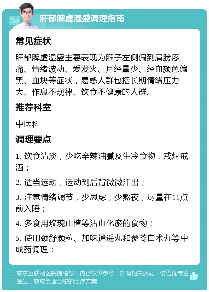 肝郁脾虚湿盛调理指南 常见症状 肝郁脾虚湿盛主要表现为脖子左侧偏到肩膀疼痛、情绪波动、爱发火、月经量少、经血颜色偏黑、血块等症状，易感人群包括长期情绪压力大、作息不规律、饮食不健康的人群。 推荐科室 中医科 调理要点 1. 饮食清淡，少吃辛辣油腻及生冷食物，戒烟戒酒； 2. 适当运动，运动到后背微微汗出； 3. 注意情绪调节，少思虑，少熬夜，尽量在11点前入睡； 4. 多食用玫瑰山楂等活血化瘀的食物； 5. 使用颈舒颗粒、加味逍遥丸和参苓白术丸等中成药调理；